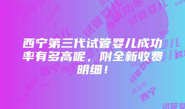 西宁第三代试管婴儿成功率有多高呢，附全新收费明细！