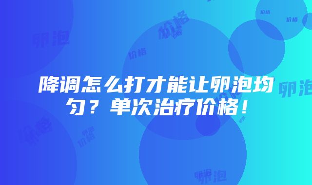 降调怎么打才能让卵泡均匀？单次治疗价格！