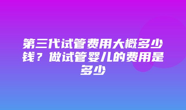 第三代试管费用大概多少钱？做试管婴儿的费用是多少