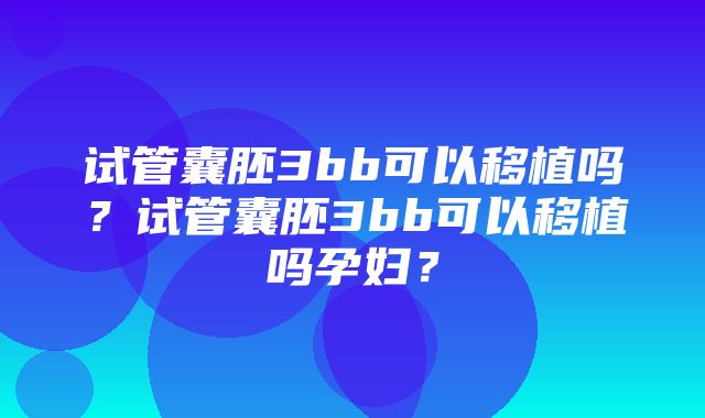 试管囊胚3bb可以移植吗？试管囊胚3bb可以移植吗孕妇？