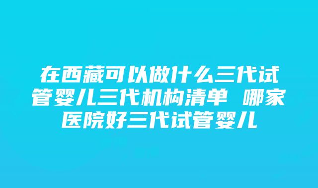 在西藏可以做什么三代试管婴儿三代机构清单 哪家医院好三代试管婴儿