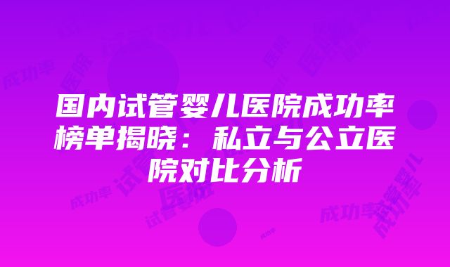 国内试管婴儿医院成功率榜单揭晓：私立与公立医院对比分析