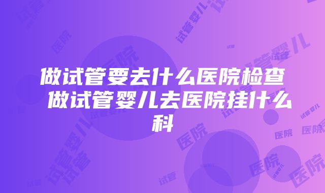 做试管要去什么医院检查 做试管婴儿去医院挂什么科