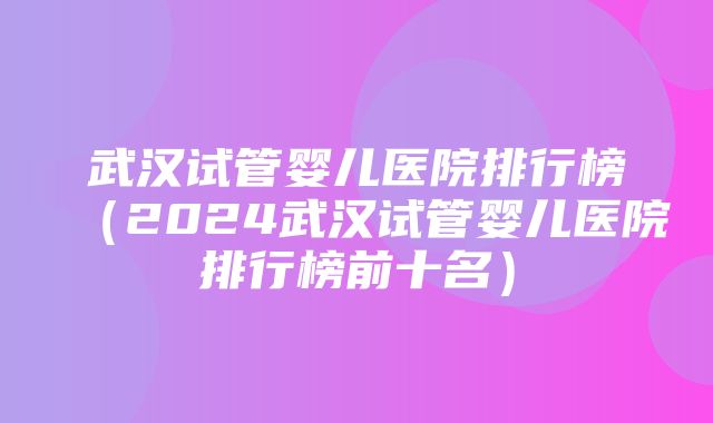 武汉试管婴儿医院排行榜（2024武汉试管婴儿医院排行榜前十名）