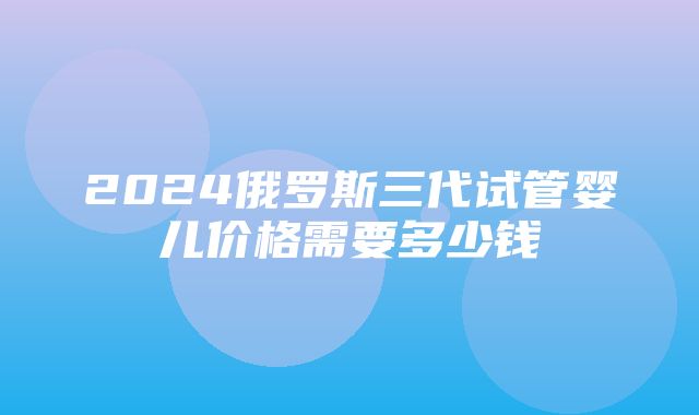 2024俄罗斯三代试管婴儿价格需要多少钱