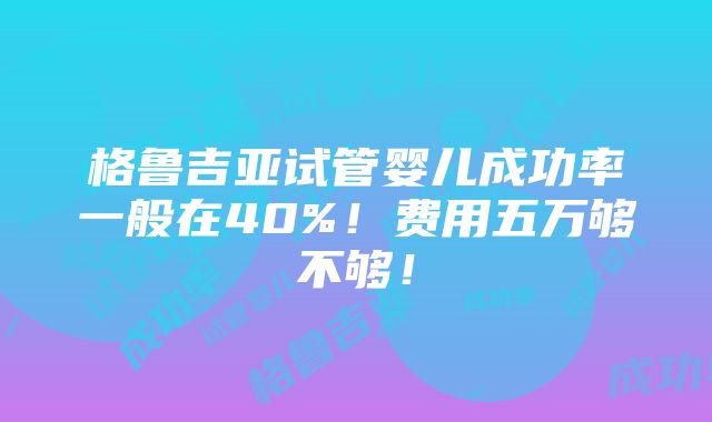 格鲁吉亚试管婴儿成功率一般在40%！费用五万够不够！