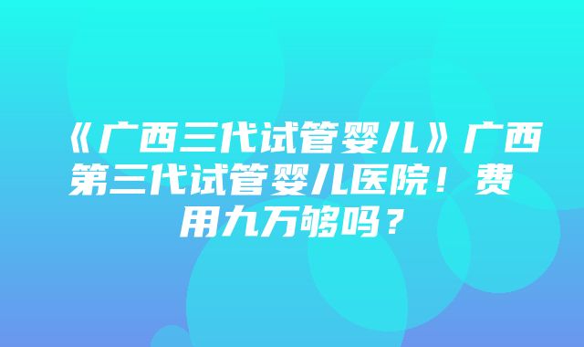 《广西三代试管婴儿》广西第三代试管婴儿医院！费用九万够吗？