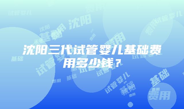 沈阳三代试管婴儿基础费用多少钱？