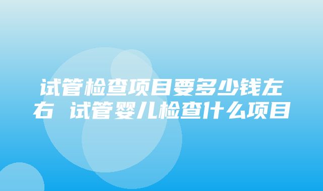 试管检查项目要多少钱左右 试管婴儿检查什么项目