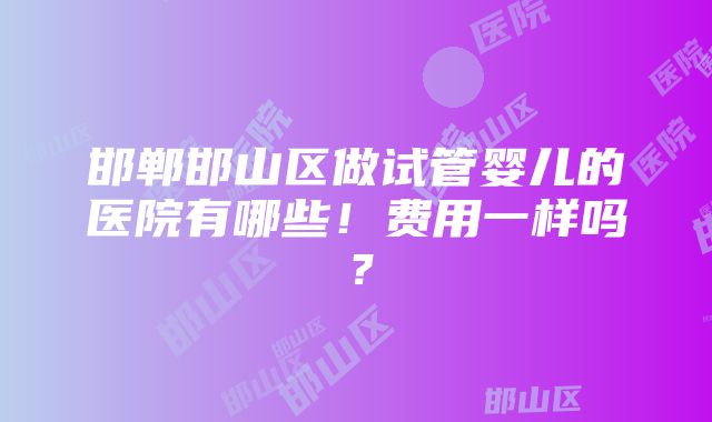 邯郸邯山区做试管婴儿的医院有哪些！费用一样吗？