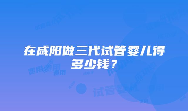 在咸阳做三代试管婴儿得多少钱？