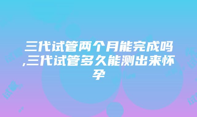 三代试管两个月能完成吗,三代试管多久能测出来怀孕