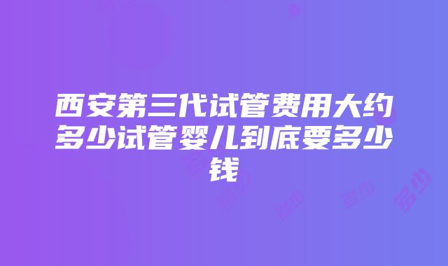 西安第三代试管费用大约多少试管婴儿到底要多少钱