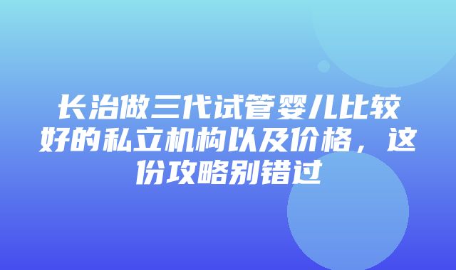 长治做三代试管婴儿比较好的私立机构以及价格，这份攻略别错过