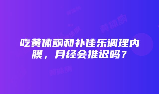 吃黄体酮和补佳乐调理内膜，月经会推迟吗？