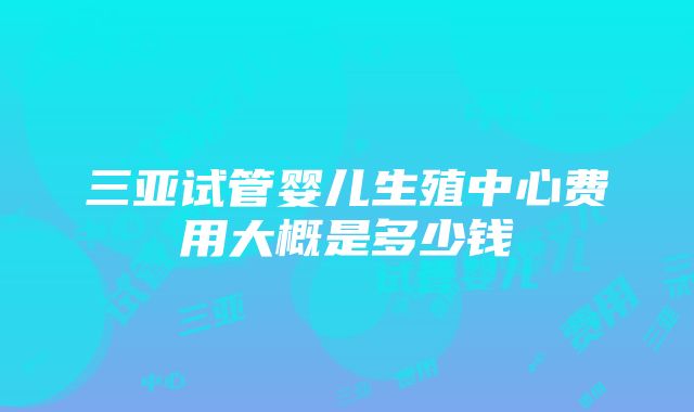 三亚试管婴儿生殖中心费用大概是多少钱