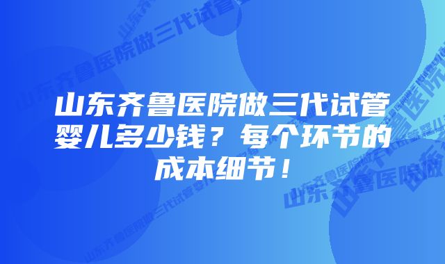 山东齐鲁医院做三代试管婴儿多少钱？每个环节的成本细节！