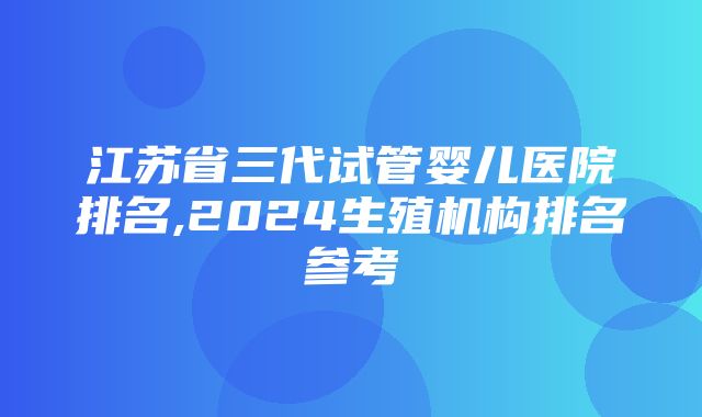 江苏省三代试管婴儿医院排名,2024生殖机构排名参考