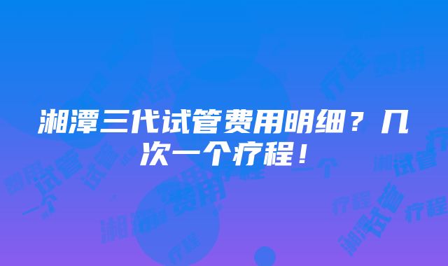 湘潭三代试管费用明细？几次一个疗程！