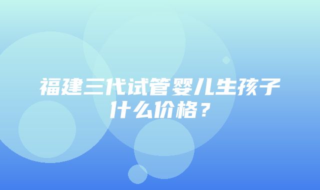 福建三代试管婴儿生孩子什么价格？