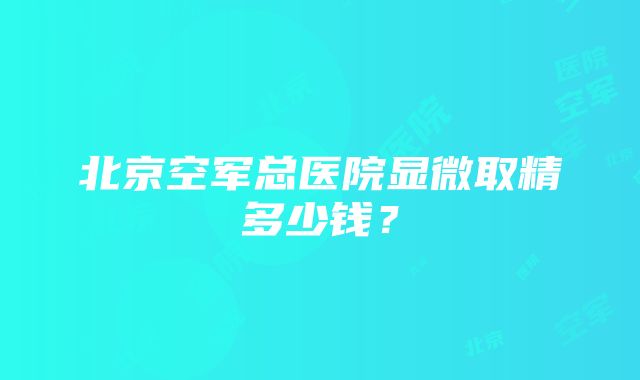 北京空军总医院显微取精多少钱？