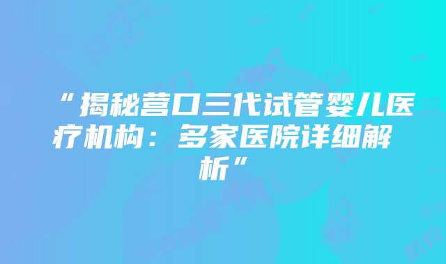 “揭秘营口三代试管婴儿医疗机构：多家医院详细解析”