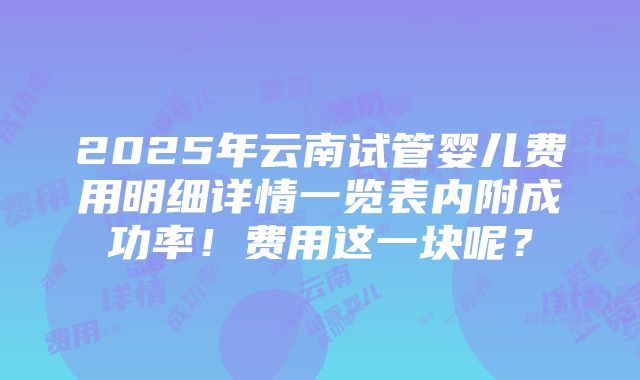 2025年云南试管婴儿费用明细详情一览表内附成功率！费用这一块呢？