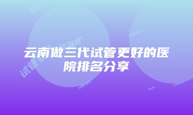 云南做三代试管更好的医院排名分享