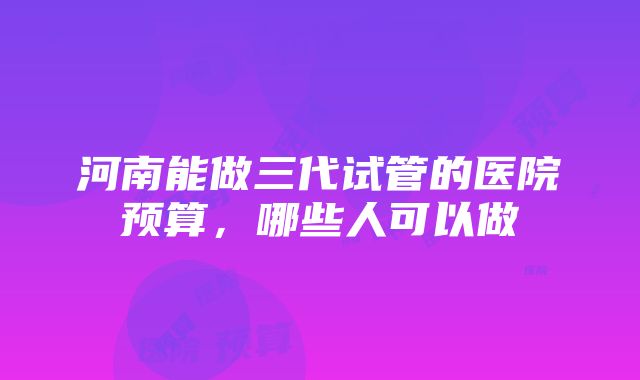 河南能做三代试管的医院预算，哪些人可以做