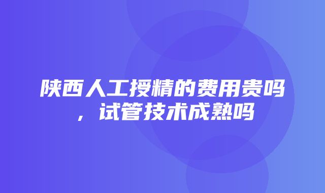 陕西人工授精的费用贵吗，试管技术成熟吗