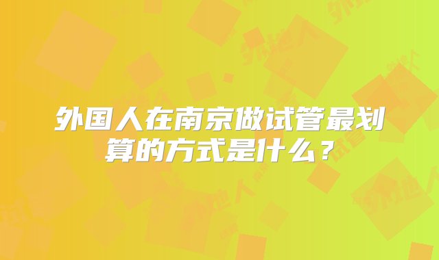 外国人在南京做试管最划算的方式是什么？