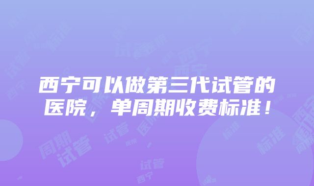 西宁可以做第三代试管的医院，单周期收费标准！