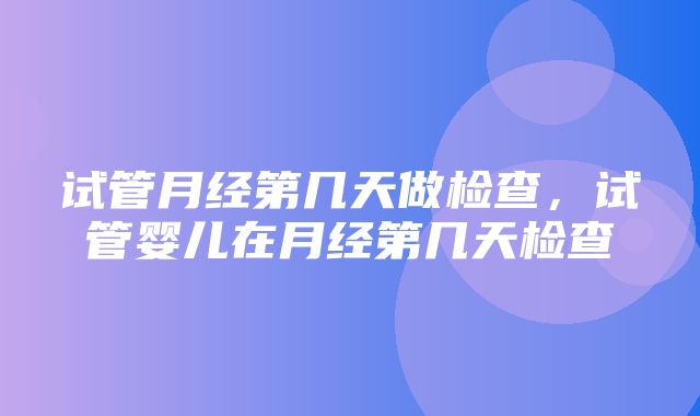 试管月经第几天做检查，试管婴儿在月经第几天检查