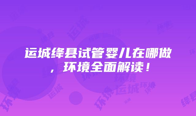 运城绛县试管婴儿在哪做，环境全面解读！