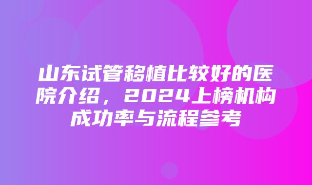 山东试管移植比较好的医院介绍，2024上榜机构成功率与流程参考