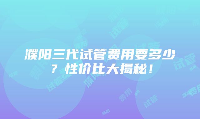 濮阳三代试管费用要多少？性价比大揭秘！