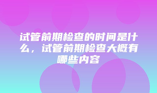 试管前期检查的时间是什么，试管前期检查大概有哪些内容