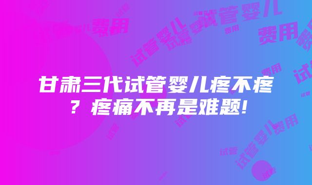 甘肃三代试管婴儿疼不疼？疼痛不再是难题!