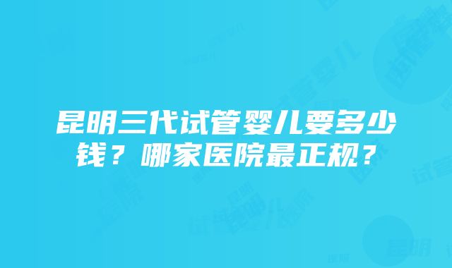 昆明三代试管婴儿要多少钱？哪家医院最正规？