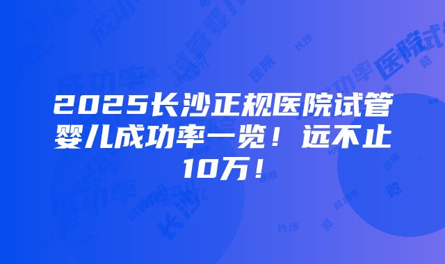 2025长沙正规医院试管婴儿成功率一览！远不止10万！