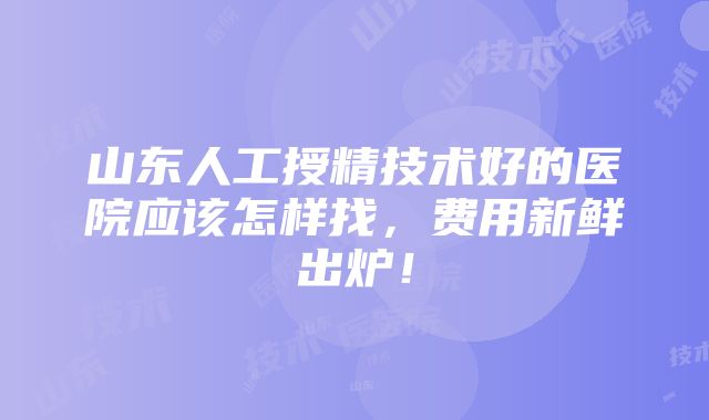 山东人工授精技术好的医院应该怎样找，费用新鲜出炉！