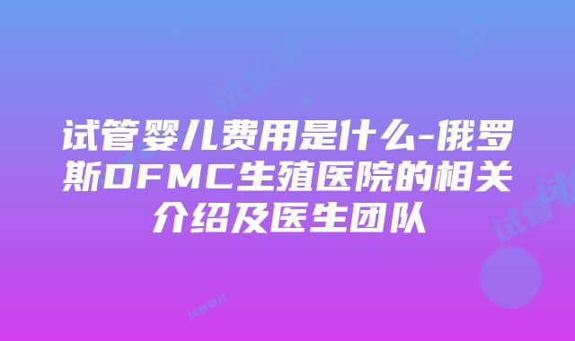 试管婴儿费用是什么-俄罗斯DFMC生殖医院的相关介绍及医生团队