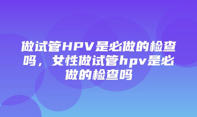 做试管HPV是必做的检查吗，女性做试管hpv是必做的检查吗