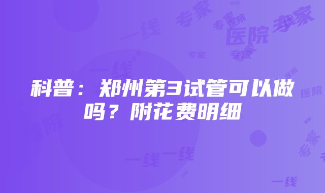 科普：郑州第3试管可以做吗？附花费明细