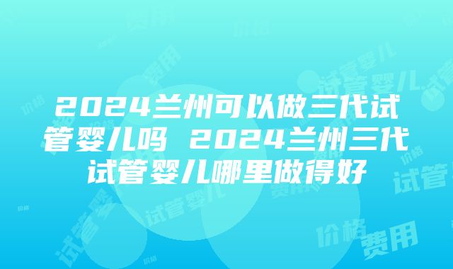 2024兰州可以做三代试管婴儿吗 2024兰州三代试管婴儿哪里做得好