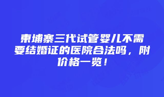 柬埔寨三代试管婴儿不需要结婚证的医院合法吗，附价格一览！