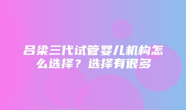 吕梁三代试管婴儿机构怎么选择？选择有很多