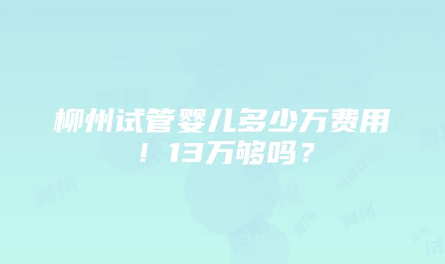 柳州试管婴儿多少万费用！13万够吗？