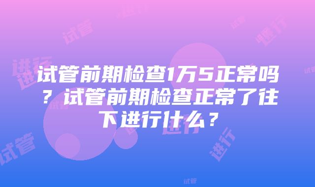 试管前期检查1万5正常吗？试管前期检查正常了往下进行什么？