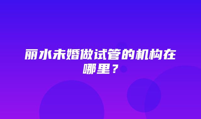 丽水未婚做试管的机构在哪里？